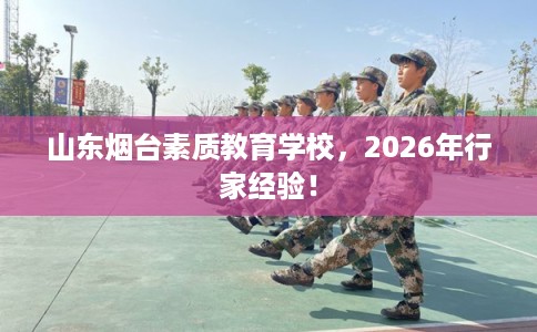 山东烟台素质教育学校，2026年行家经验！