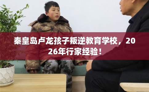 秦皇岛卢龙孩子叛逆教育学校，2026年行家经验！