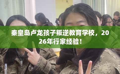 秦皇岛卢龙孩子叛逆教育学校，2026年行家经验！