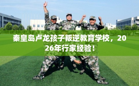 秦皇岛卢龙孩子叛逆教育学校，2026年行家经验！