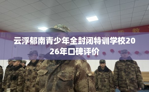 云浮郁南青少年全封闭特训学校2026年口碑评价