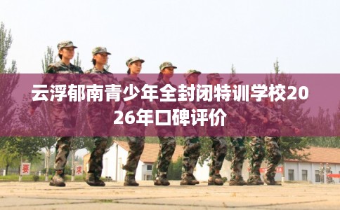 云浮郁南青少年全封闭特训学校2026年口碑评价