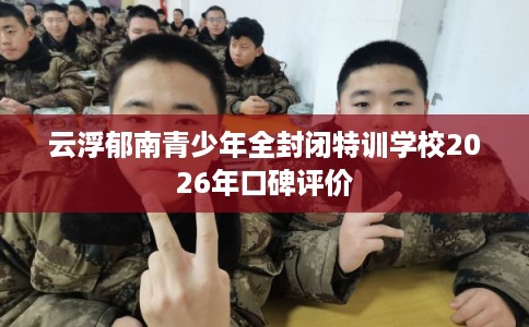 云浮郁南青少年全封闭特训学校2026年口碑评价