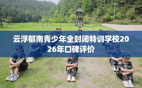 云浮郁南青少年全封闭特训学校2026年口碑评价
