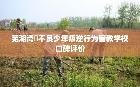 芜湖湾沚不良少年叛逆行为管教学校口碑评价