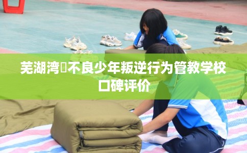 芜湖湾沚不良少年叛逆行为管教学校口碑评价