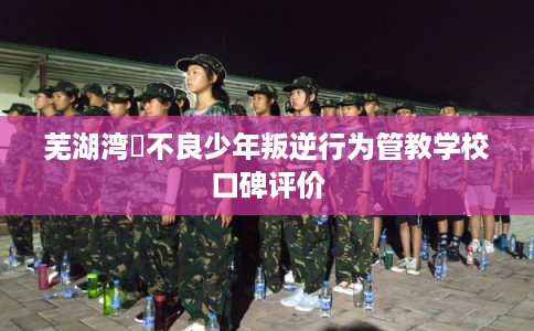 芜湖湾沚不良少年叛逆行为管教学校口碑评价