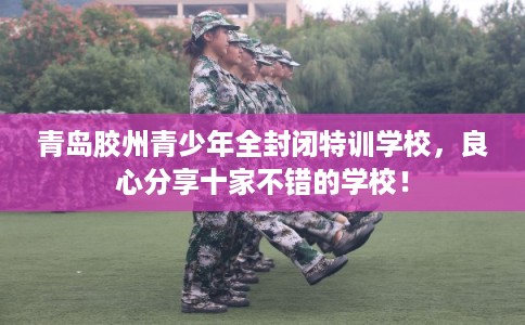 青岛胶州青少年全封闭特训学校，良心分享十家不错的学校！