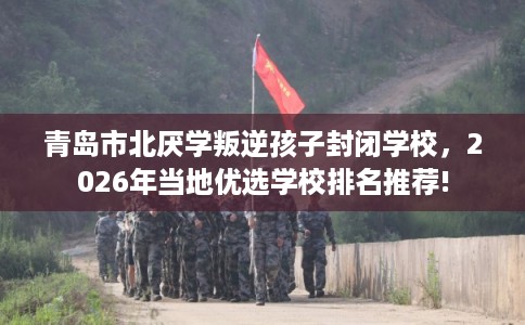 青岛市北厌学叛逆孩子封闭学校，2026年当地优选学校排名推荐!