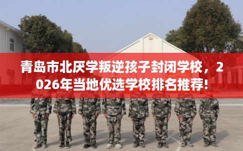 青岛市北厌学叛逆孩子封闭学校，2026年当地优选学校排名推荐!