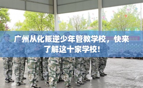 广州从化叛逆少年管教学校，快来了解这十家学校!