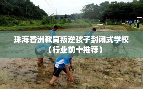 珠海香洲教育叛逆孩子封闭式学校（行业前十推荐）