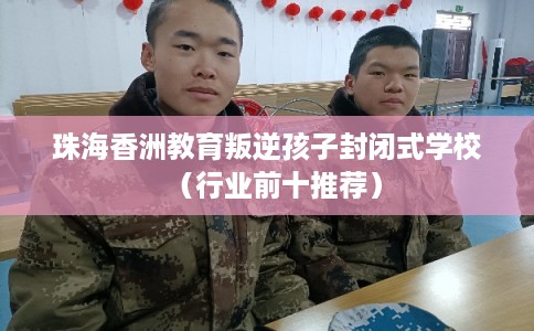 珠海香洲教育叛逆孩子封闭式学校（行业前十推荐）