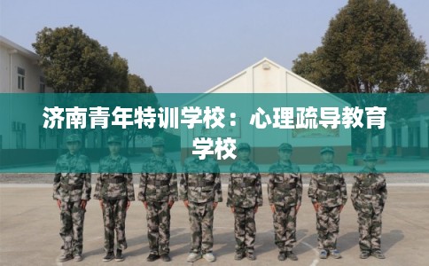 济南青年特训学校：心理疏导教育学校
