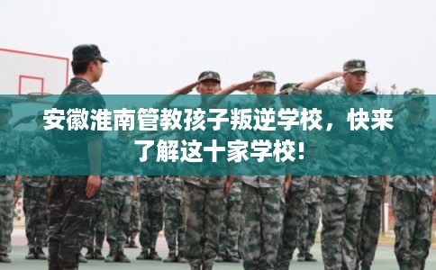 安徽淮南管教孩子叛逆学校，快来了解这十家学校!