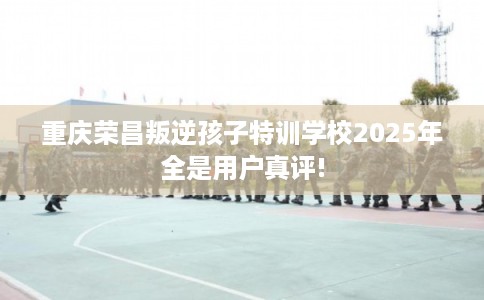 重庆荣昌叛逆孩子特训学校2025年全是用户真评!