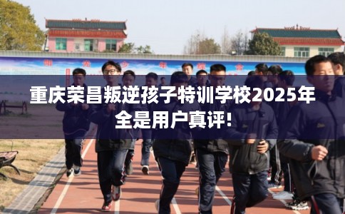 重庆荣昌叛逆孩子特训学校2025年全是用户真评!