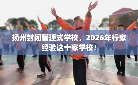 扬州封闭管理式学校，2026年行家经验这十家学校！