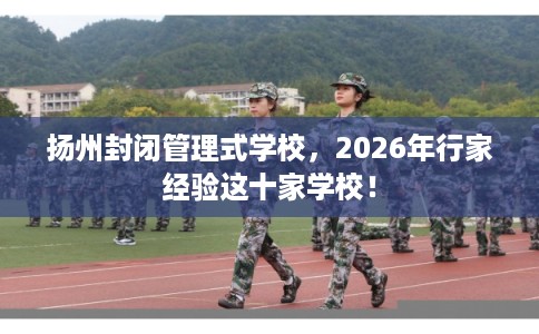 扬州封闭管理式学校，2026年行家经验这十家学校！
