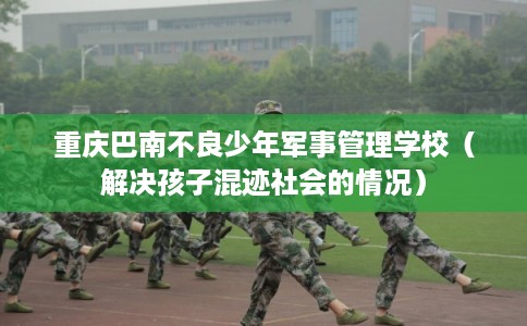 重庆巴南不良少年军事管理学校（解决孩子混迹社会的情况）