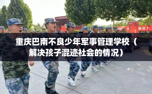 重庆巴南不良少年军事管理学校（解决孩子混迹社会的情况）