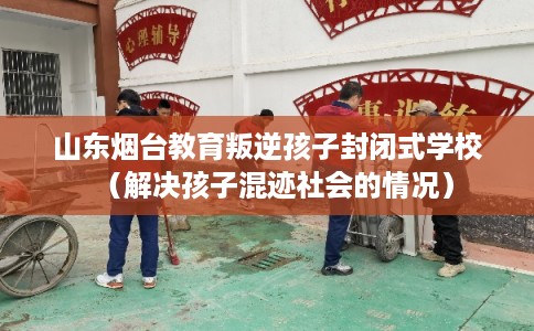 山东烟台教育叛逆孩子封闭式学校（解决孩子混迹社会的情况）