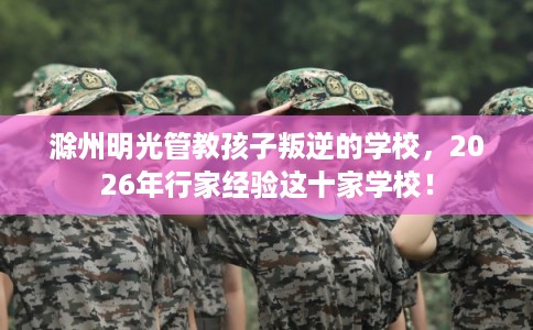 滁州明光管教孩子叛逆的学校，2026年行家经验这十家学校！