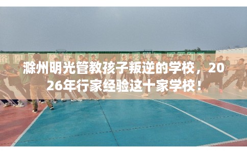 滁州明光管教孩子叛逆的学校，2026年行家经验这十家学校！