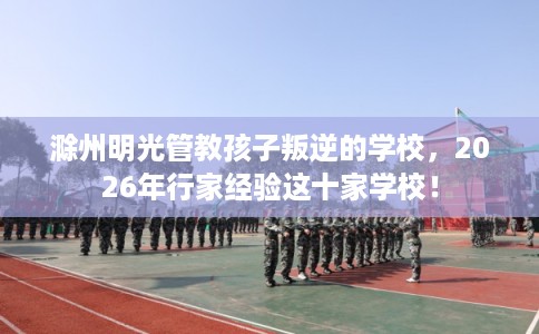 滁州明光管教孩子叛逆的学校，2026年行家经验这十家学校！