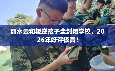 丽水云和叛逆孩子全封闭学校，2026年好评极高！