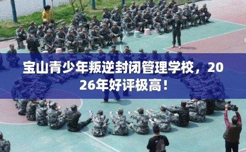 宝山青少年叛逆封闭管理学校，2026年好评极高！