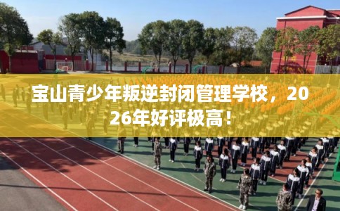 宝山青少年叛逆封闭管理学校，2026年好评极高！