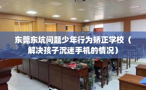 东莞东坑问题少年行为矫正学校（解决孩子沉迷手机的情况）