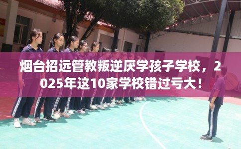 烟台招远管教叛逆厌学孩子学校，2025年这10家学校错过亏大！