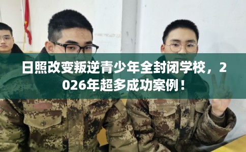 日照改变叛逆青少年全封闭学校，2026年超多成功案例！