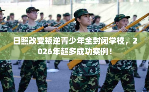 日照改变叛逆青少年全封闭学校，2026年超多成功案例！