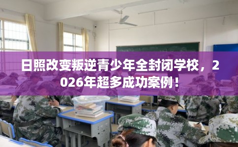 日照改变叛逆青少年全封闭学校，2026年超多成功案例！