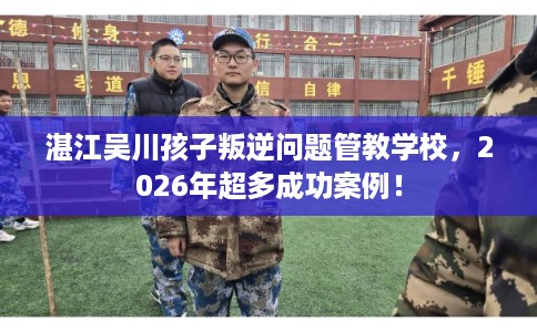 湛江吴川孩子叛逆问题管教学校，2026年超多成功案例！