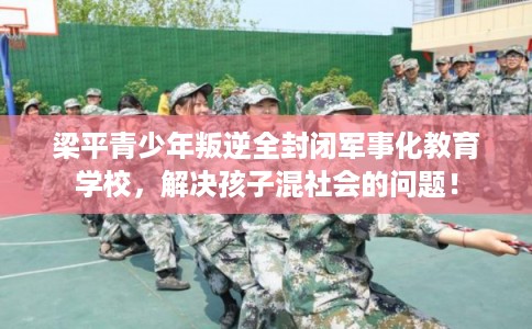 梁平青少年叛逆全封闭军事化教育学校，解决孩子混社会的问题！