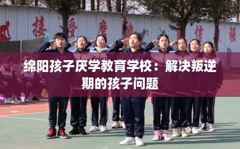 绵阳孩子厌学教育学校：解决叛逆期的孩子问题