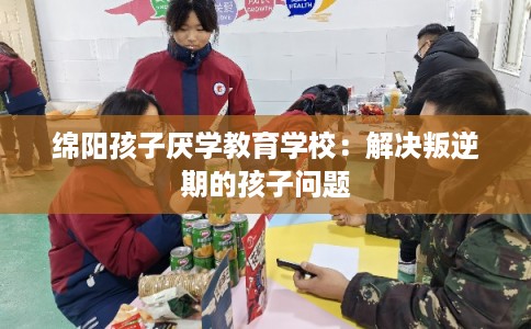 绵阳孩子厌学教育学校：解决叛逆期的孩子问题