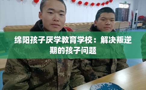 绵阳孩子厌学教育学校：解决叛逆期的孩子问题