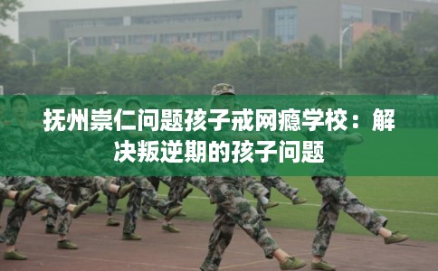 抚州崇仁问题孩子戒网瘾学校：解决叛逆期的孩子问题