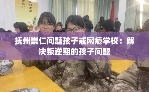抚州崇仁问题孩子戒网瘾学校：解决叛逆期的孩子问题