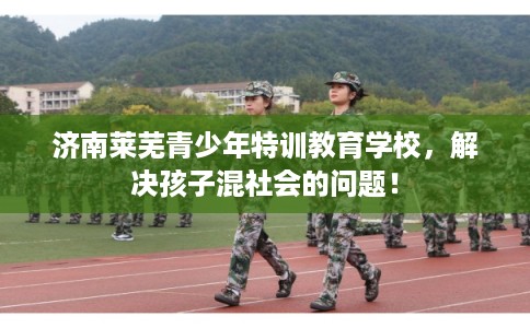 济南莱芜青少年特训教育学校，解决孩子混社会的问题！