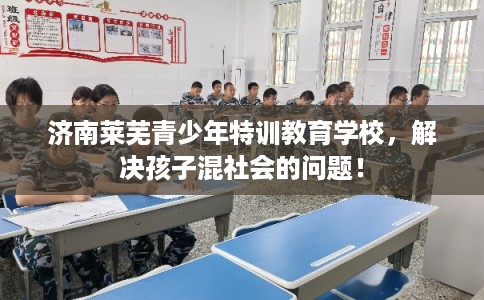 济南莱芜青少年特训教育学校，解决孩子混社会的问题！