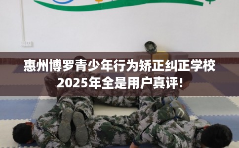 惠州博罗青少年行为矫正纠正学校2025年全是用户真评!