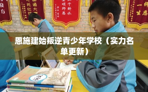 恩施建始叛逆青少年学校（实力名单更新）