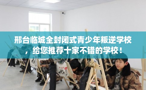 邢台临城全封闭式青少年叛逆学校，给您推荐十家不错的学校！
