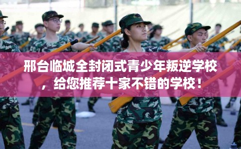 邢台临城全封闭式青少年叛逆学校，给您推荐十家不错的学校！